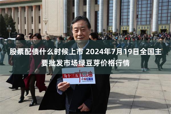 股票配债什么时候上市 2024年7月19日全国主要批发市场绿豆芽价格行情
