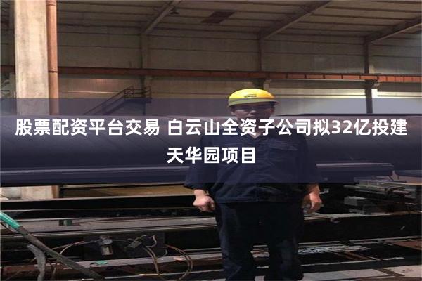 股票配资平台交易 白云山全资子公司拟32亿投建天华园项目