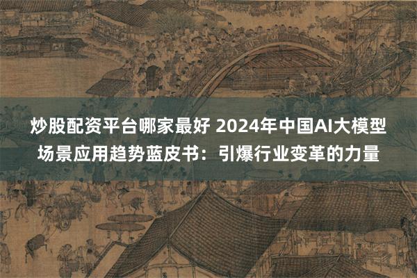 炒股配资平台哪家最好 2024年中国AI大模型场景应用趋势蓝皮书：引爆行业变革的力量