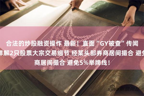 合法的炒股融资操作 最新！直面“GY被查”传闻！高毅资本详解2只股票大宗交易细节 经某头部券商居间撮合 避免5%举牌线！