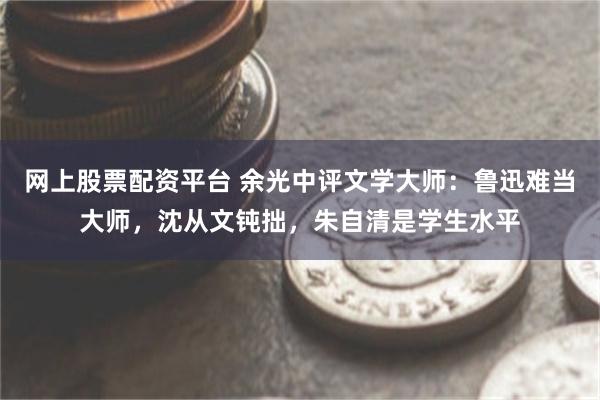 网上股票配资平台 余光中评文学大师：鲁迅难当大师，沈从文钝拙，朱自清是学生水平