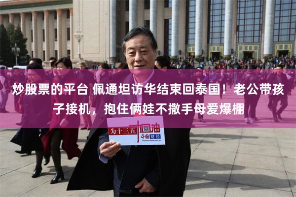 炒股票的平台 佩通坦访华结束回泰国！老公带孩子接机，抱住俩娃不撒手母爱爆棚