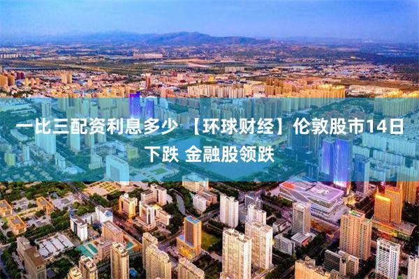 一比三配资利息多少 【环球财经】伦敦股市14日下跌 金融股领跌