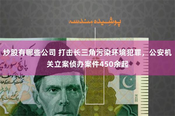 炒股有哪些公司 打击长三角污染环境犯罪，公安机关立案侦办案件450余起