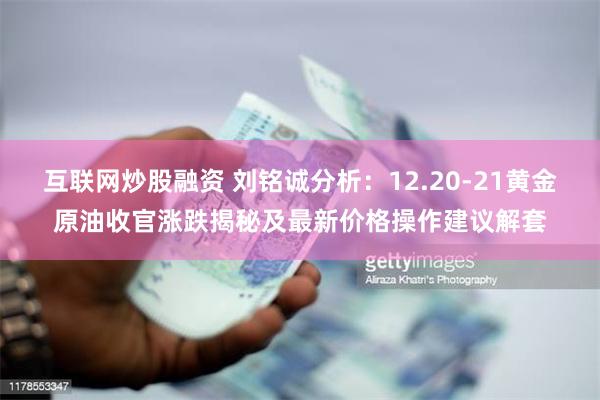 互联网炒股融资 刘铭诚分析：12.20-21黄金原油收官涨跌揭秘及最新价格操作建议解套