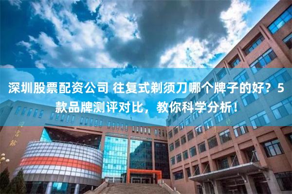 深圳股票配资公司 往复式剃须刀哪个牌子的好？5款品牌测评对比，教你科学分析！