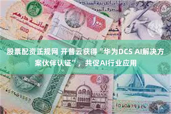 股票配资正规网 开普云获得“华为DCS AI解决方案伙伴认证”，共促AI行业应用