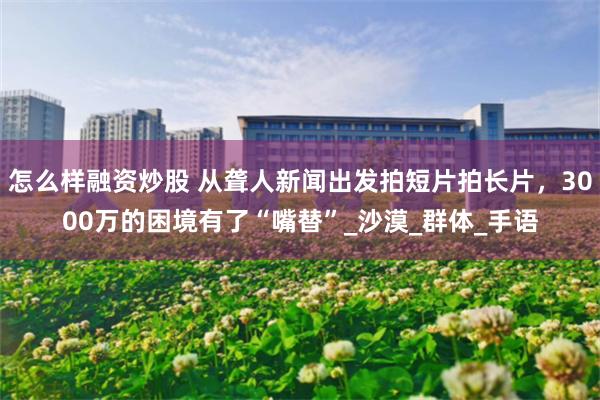 怎么样融资炒股 从聋人新闻出发拍短片拍长片，3000万的困境有了“嘴替”_沙漠_群体_手语