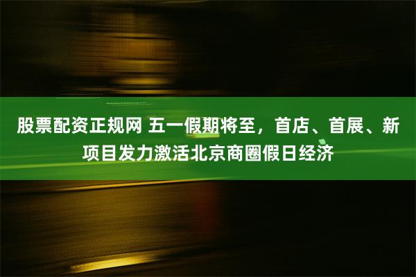 股票配资正规网 五一假期将至，首店、首展、新项目发力激活北京商圈假日经济