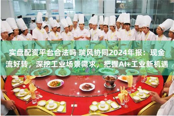 实盘配资平台合法吗 瑞风协同2024年报：现金流好转，深挖工业场景需求，把握AI+工业新机遇