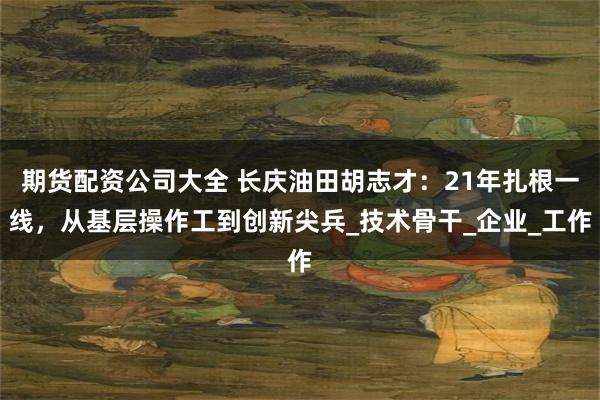 期货配资公司大全 长庆油田胡志才：21年扎根一线，从基层操作工到创新尖兵_技术骨干_企业_工作