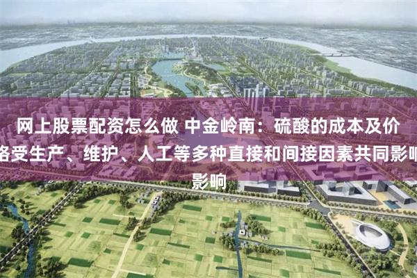 网上股票配资怎么做 中金岭南：硫酸的成本及价格受生产、维护、人工等多种直接和间接因素共同影响