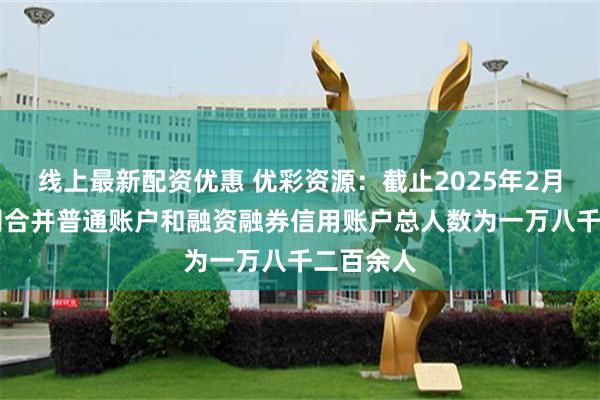 线上最新配资优惠 优彩资源：截止2025年2月28日公司合并普通账户和融资融券信用账户总人数为一万八千二百余人