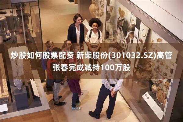 炒股如何股票配资 新柴股份(301032.SZ)高管张春完成减持100万股