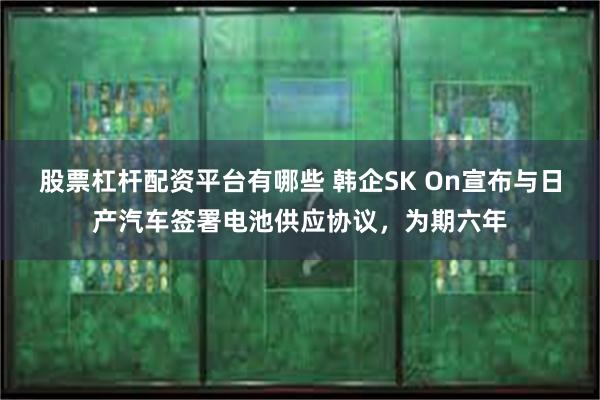 股票杠杆配资平台有哪些 韩企SK On宣布与日产汽车签署电池供应协议，为期六年