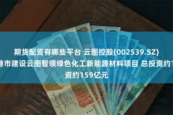 期货配资有哪些平台 云图控股(002539.SZ)拟在贵港市建设云图智领绿色化工新能源材料项目 总投资约159亿元