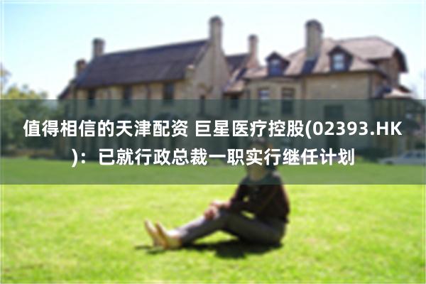 值得相信的天津配资 巨星医疗控股(02393.HK)：已就行政总裁一职实行继任计划