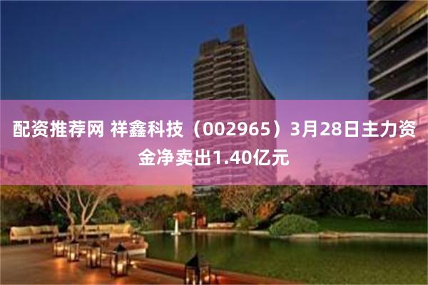 配资推荐网 祥鑫科技（002965）3月28日主力资金净卖出1.40亿元