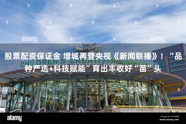 股票配资保证金 增城再登央视《新闻联播》！“品种严选+科技赋能”育出丰收好“苗”头