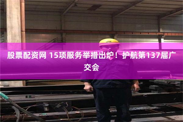 股票配资网 15项服务举措出炉！护航第137届广交会