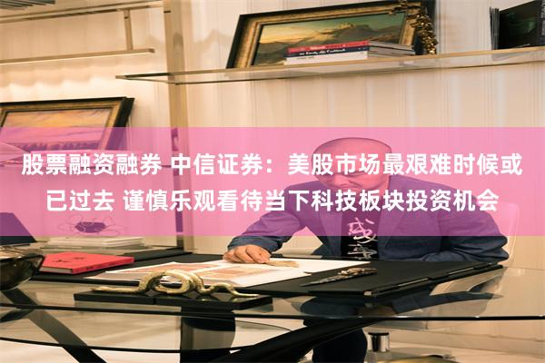 股票融资融券 中信证券：美股市场最艰难时候或已过去 谨慎乐观看待当下科技板块投资机会