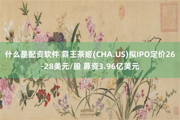 什么是配资软件 霸王茶姬(CHA.US)拟IPO定价26-28美元/股 募资3.96亿美元