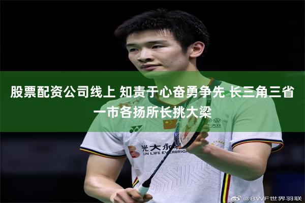 股票配资公司线上 知责于心奋勇争先 长三角三省一市各扬所长挑大梁