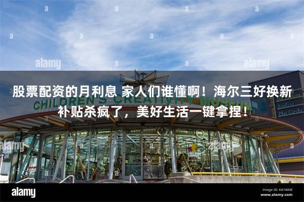 股票配资的月利息 家人们谁懂啊！海尔三好换新补贴杀疯了，美好生活一键拿捏！