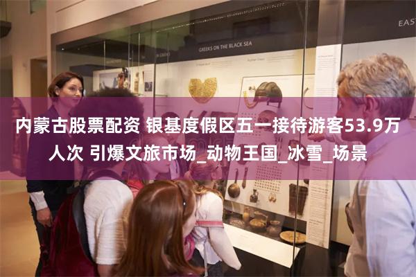 内蒙古股票配资 银基度假区五一接待游客53.9万人次 引爆文旅市场_动物王国_冰雪_场景
