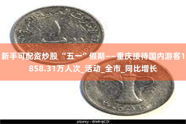 新手可配资炒股 “五一”假期——重庆接待国内游客1858.31万人次_活动_全市_同比增长