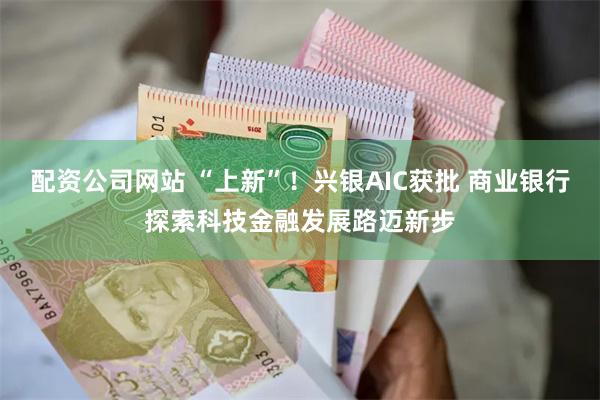 配资公司网站 “上新”！兴银AIC获批 商业银行探索科技金融发展路迈新步