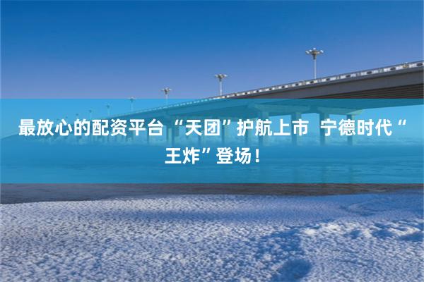 最放心的配资平台 “天团”护航上市  宁德时代“王炸”登场！