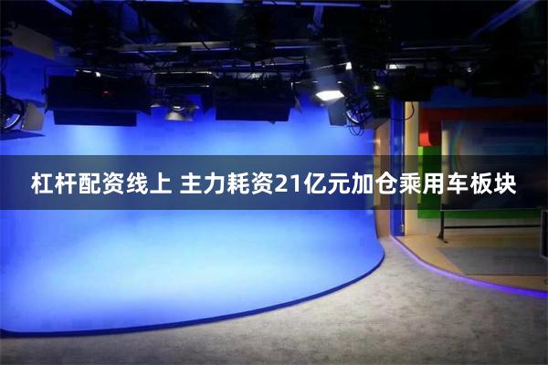 杠杆配资线上 主力耗资21亿元加仓乘用车板块