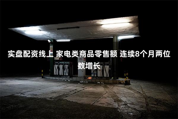 实盘配资线上 家电类商品零售额 连续8个月两位数增长