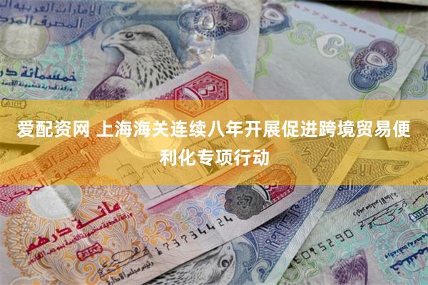 爱配资网 上海海关连续八年开展促进跨境贸易便利化专项行动