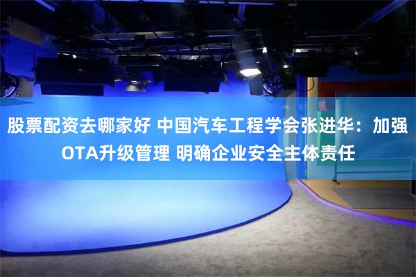 股票配资去哪家好 中国汽车工程学会张进华：加强OTA升级管理 明确企业安全主体责任