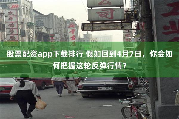 股票配资app下载排行 假如回到4月7日，你会如何把握这轮反弹行情？
