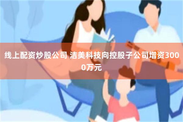 线上配资炒股公司 洁美科技向控股子公司增资3000万元