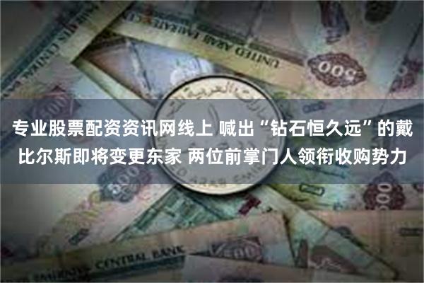 专业股票配资资讯网线上 喊出“钻石恒久远”的戴比尔斯即将变更东家 两位前掌门人领衔收购势力