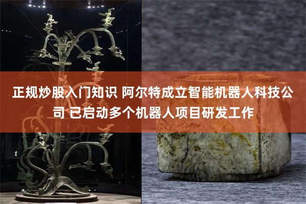 正规炒股入门知识 阿尔特成立智能机器人科技公司 已启动多个机器人项目研发工作