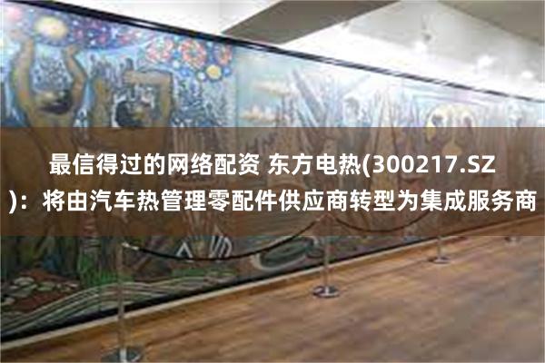 最信得过的网络配资 东方电热(300217.SZ)：将由汽车热管理零配件供应商转型为集成服务商