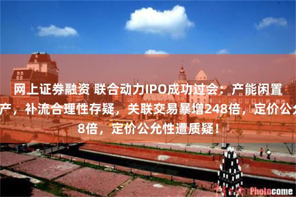 网上证劵融资 联合动力IPO成功过会：产能闲置却募巨资扩产，补流合理性存疑，关联交易暴增248倍，定价公允性遭质疑！
