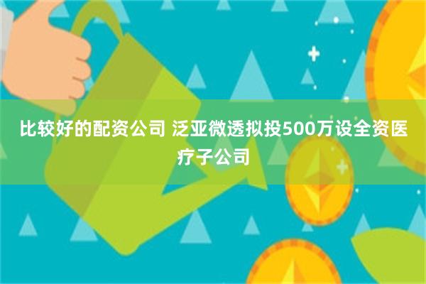 比较好的配资公司 泛亚微透拟投500万设全资医疗子公司