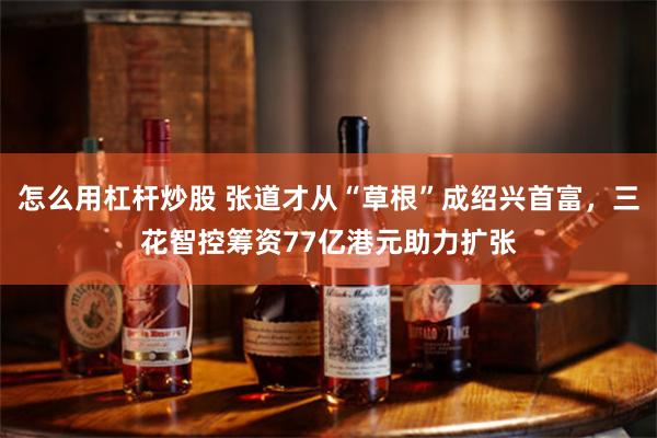 怎么用杠杆炒股 张道才从“草根”成绍兴首富，三花智控筹资77亿港元助力扩张