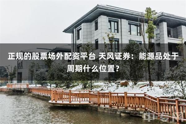 正规的股票场外配资平台 天风证券：能源品处于周期什么位置？