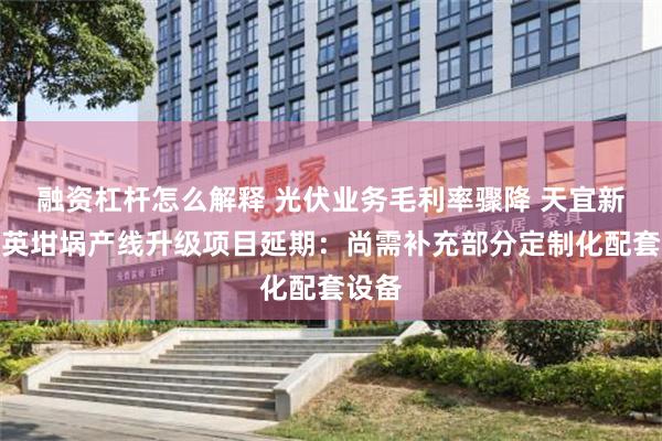 融资杠杆怎么解释 光伏业务毛利率骤降 天宜新材石英坩埚产线升级项目延期：尚需补充部分定制化配套设备