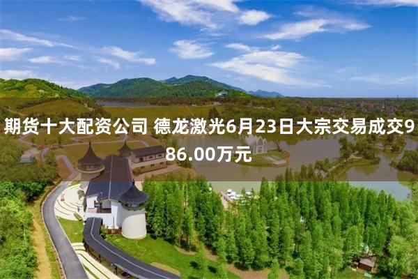 期货十大配资公司 德龙激光6月23日大宗交易成交986.00万元