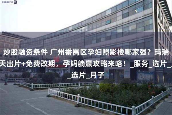 炒股融资条件 广州番禺区孕妇照影楼哪家强？玛瑞莎5天出片+免费改期，孕妈躺赢攻略来咯！_服务_选片_月子