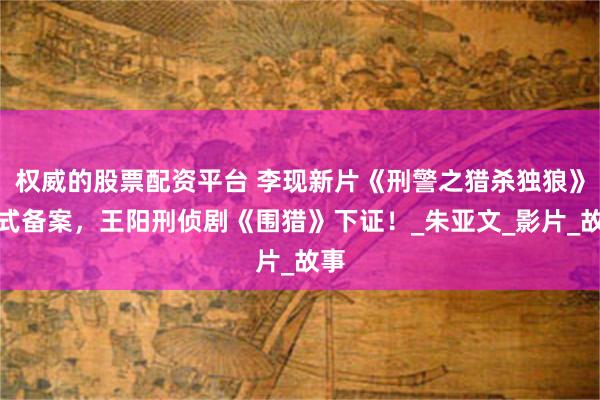 权威的股票配资平台 李现新片《刑警之猎杀独狼》正式备案，王阳刑侦剧《围猎》下证！_朱亚文_影片_故事