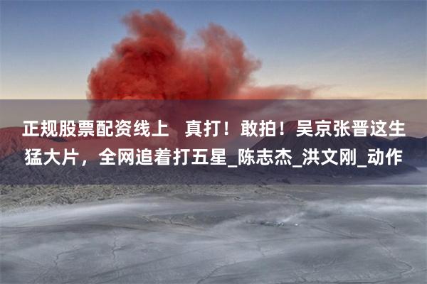 正规股票配资线上   真打！敢拍！吴京张晋这生猛大片，全网追着打五星_陈志杰_洪文刚_动作
